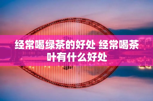 经常喝绿茶的好处 经常喝茶叶有什么好处