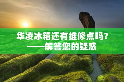 华凌冰箱还有维修点吗?——解答您的疑惑 华凌冰箱还有维修点吗?——解答您的疑惑