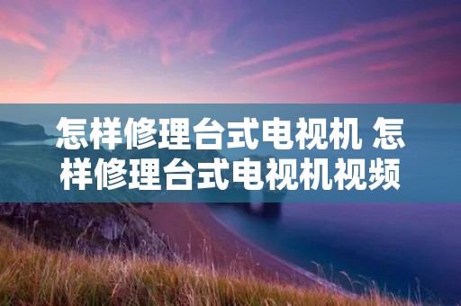 怎样修理台式电视机 怎样修理台式电视机视频