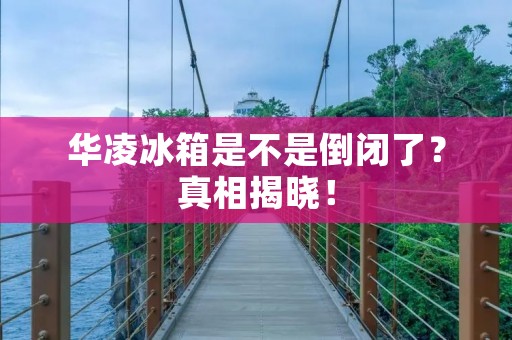 华凌冰箱是不是倒闭了?真相揭晓! 华凌冰箱是不是倒闭了?真相揭晓!