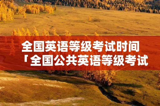 全国英语等级考试时间「全国公共英语等级考试」 全国英语等级考试时间「全国公共英语等级考试」