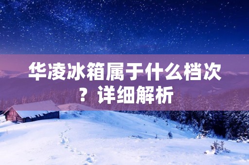华凌冰箱属于什么档次?详细解析 华凌冰箱属于什么档次?详细解析