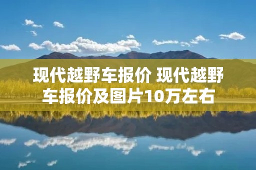 现代越野车报价 现代越野车报价及图片10万左右 现代越野车报价 现代越野车报价及图片10万左右