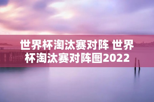 世界杯淘汰赛对阵 世界杯淘汰赛对阵图2022