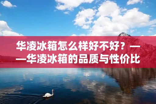 华凌冰箱怎么样好不好？——华凌冰箱的品质与性价比分析