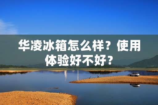 华凌冰箱怎么样？使用体验好不好？