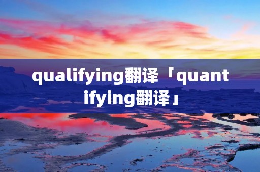 qualifying翻译「quantifying翻译」