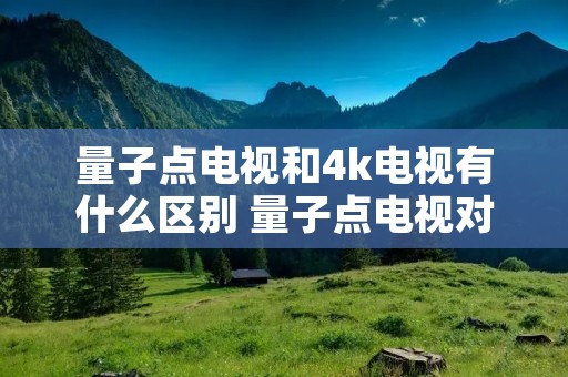 量子点电视和4k电视有什么区别 量子点电视对比评测 量子点电视和4k电视有什么区别 量子点电视对比评测