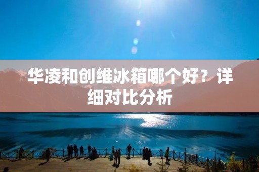 华凌和创维冰箱哪个好？详细对比分析