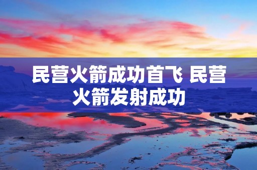 民营火箭成功首飞 民营火箭发射成功
