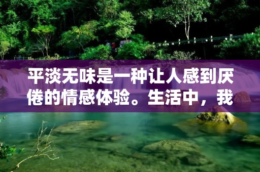 平淡无味是一种让人感到厌倦的情感体验。生活中,我们总是追求刺激和变化,因为这是我们的本性所决定的。然而,如果生活变得过于平淡无味,我们就会感到疲惫和乏味,甚至对生活失去兴趣。因此,我们需要寻找一些新的、有趣的事情来丰富我们的生活,让它变得更加有意义和充实。