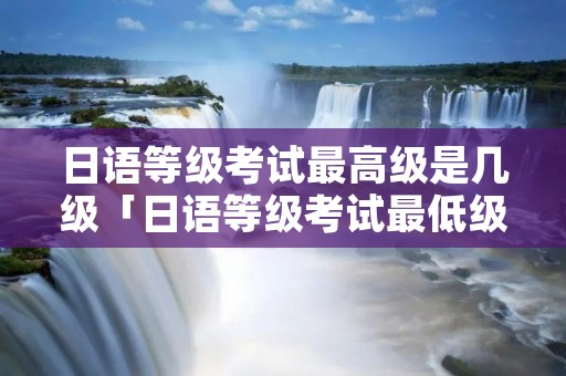 日语等级考试最高级是几级「日语等级考试最低级」
