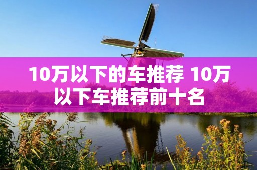 10万以下的车推荐 10万以下车推荐前十名