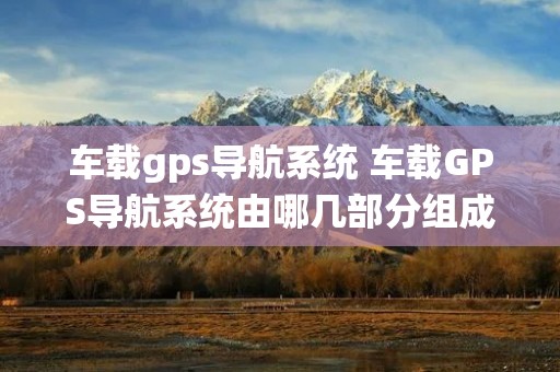 车载gps导航系统 车载GPS导航系统由哪几部分组成