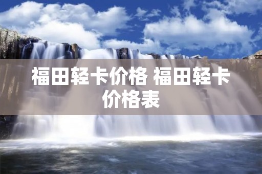 福田轻卡价格 福田轻卡价格表 福田轻卡价格 福田轻卡价格表
