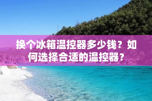 换个冰箱温控器多少钱?如何选择合适的温控器? 换个冰箱温控器多少钱?如何选择合适的温控器?