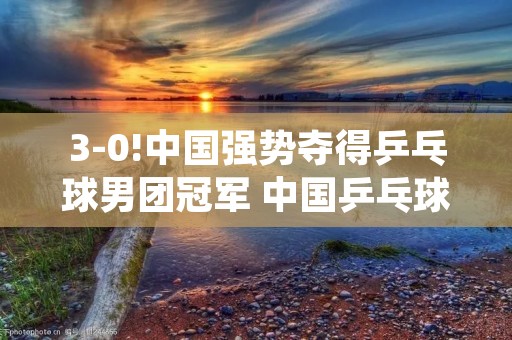 3-0!中国强势夺得乒乓球男团冠军 中国乒乓球男团成绩