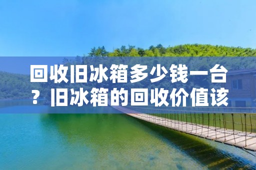 回收旧冰箱多少钱一台？旧冰箱的回收价值该如何评估？