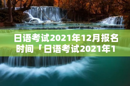 日语考试2021年12月报名时间「日语考试2021年12月报名时间表」