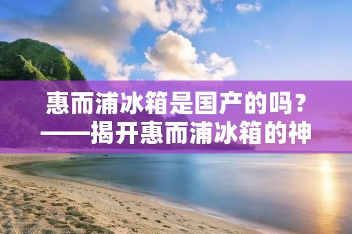 惠而浦冰箱是国产的吗?——揭开惠而浦冰箱的神秘面纱 惠而浦冰箱是国产的吗?——揭开惠而浦冰箱的神秘面纱