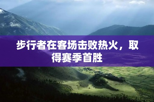 步行者在客场击败热火,取得赛季首胜 步行者在客场击败热火,取得赛季首胜