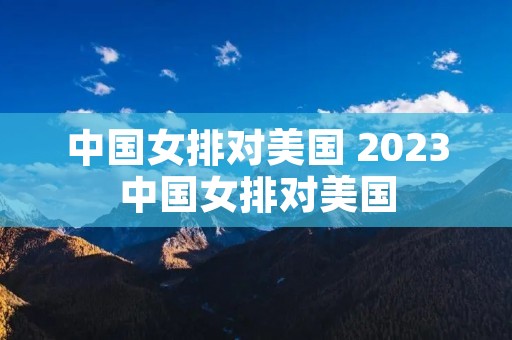 中国女排对美国 2023中国女排对美国