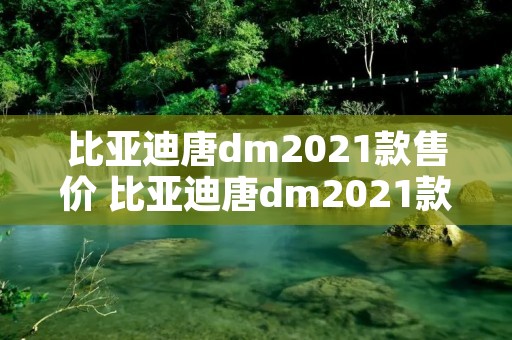 比亚迪唐dm2021款售价 比亚迪唐dm2021款售价及图片