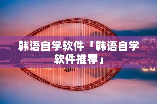 韩语自学软件「韩语自学软件推荐」