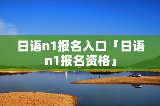 日语n1报名入口「日语n1报名资格」