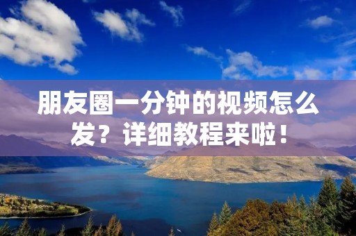 朋友圈一分钟的视频怎么发?详细教程来啦!