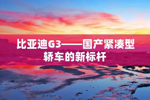 比亚迪G3——国产紧凑型轿车的新标杆 比亚迪G3——国产紧凑型轿车的新标杆