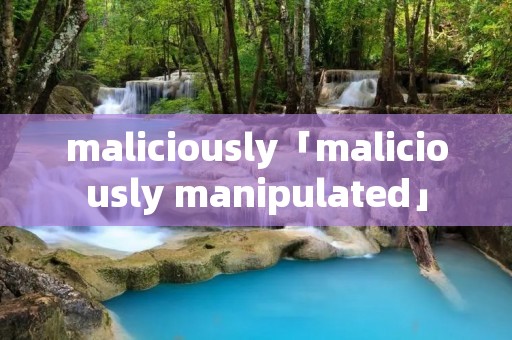 maliciously「maliciously manipulated」