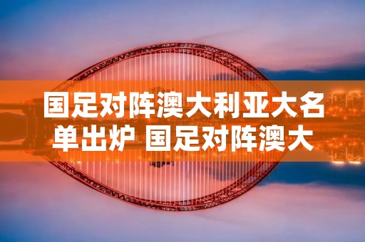 国足对阵澳大利亚大名单出炉 国足对阵澳大利亚球员评分 国足对阵澳大利亚大名单出炉 国足对阵澳大利亚球员评分