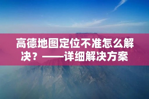 高德地图定位不准怎么解决?——详细解决方案