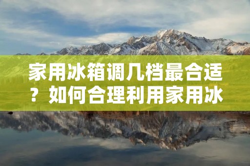 家用冰箱调几档最合适?如何合理利用家用冰箱? 家用冰箱调几档最合适?如何合理利用家用冰箱?