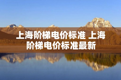 上海阶梯电价标准 上海阶梯电价标准最新 上海阶梯电价标准 上海阶梯电价标准最新