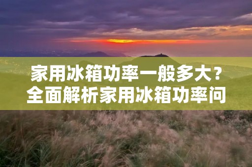 家用冰箱功率一般多大？全面解析家用冰箱功率问题