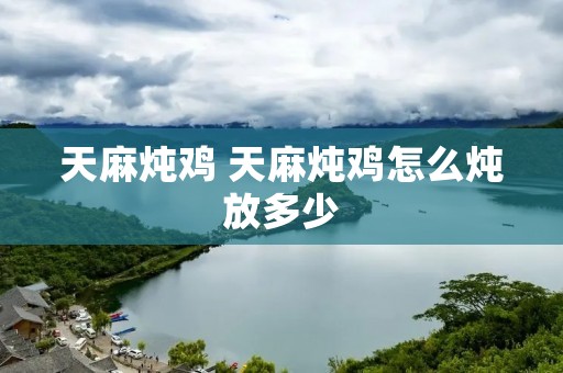 天麻炖鸡 天麻炖鸡怎么炖放多少