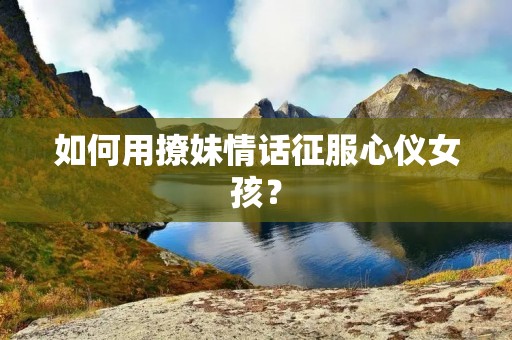 如何用撩妹情话征服心仪女孩？