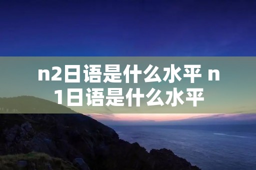 n2日语是什么水平 n1日语是什么水平
