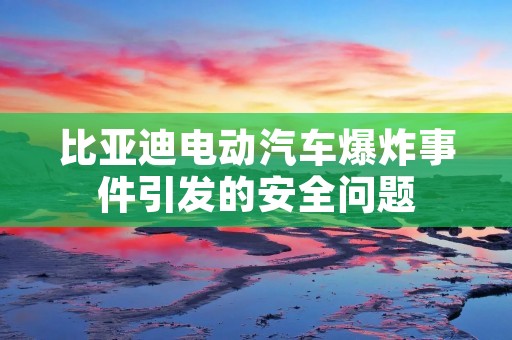 比亚迪电动汽车爆炸事件引发的安全问题 比亚迪电动汽车爆炸事件引发的安全问题