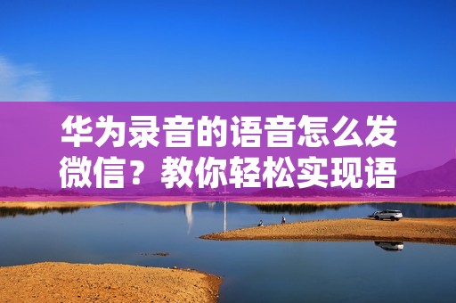 华为录音的语音怎么发微信?教你轻松实现语音转文字