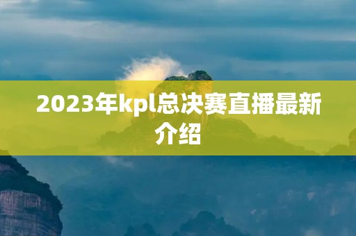 2023年kpl总决赛直播最新介绍
