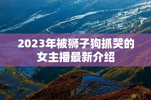 2023年被狮子狗抓哭的女主播最新介绍 2023年被狮子狗抓哭的女主播最新介绍