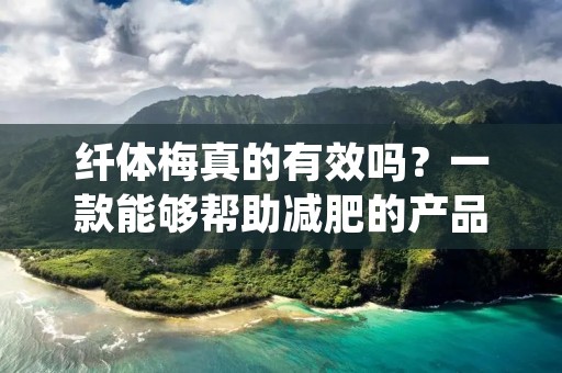 纤体梅真的有效吗？一款能够帮助减肥的产品，到底是不是真的有用呢？很多人对于这款产品都有着很多的疑问，今天我来为大家详细的介绍一下纤体梅的功效与使用方法。