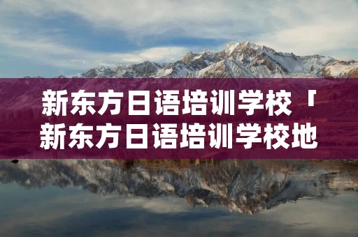 新东方日语培训学校「新东方日语培训学校地址」 新东方日语培训学校「新东方日语培训学校地址」