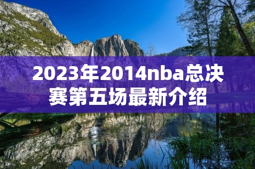 2023年2014nba总决赛第五场最新介绍 2023年2014nba总决赛第五场最新介绍
