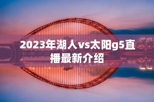 2023年湖人vs太阳g5直播最新介绍 2023年湖人vs太阳g5直播最新介绍