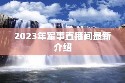 2023年军事直播间最新介绍