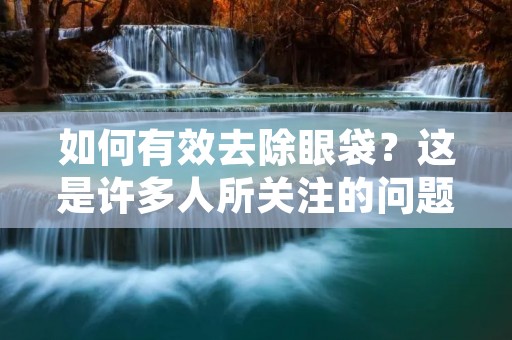 如何有效去除眼袋?这是许多人所关注的问题。眼袋是一种常见的眼部问题,它会让你看起来疲惫、老态龙钟。眼袋的形成是由于眼周皮肤松弛,眼周肌肉松弛,脂肪堆积等原因引起的。在这篇文章中,我们将为您介绍一些有效的方法来去除眼袋。 如何有效去除眼袋?这是许多人所关注的问题。眼袋是一种常见的眼部问题,它会让你看起来疲惫、老态龙钟。眼袋的形成是由于眼周皮肤松弛,眼周肌肉松弛,脂肪堆积等原因引起的。在这篇文章中,我们将为您介绍一些有效的方法来去除眼袋。